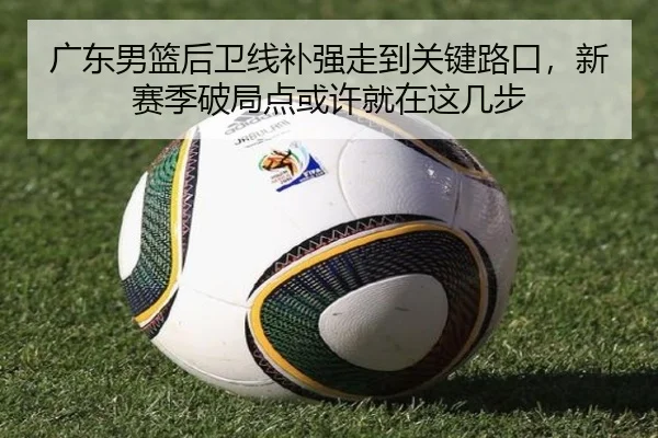 广东男篮后卫线补强走到关键路口，新赛季破局点或许就在这几步